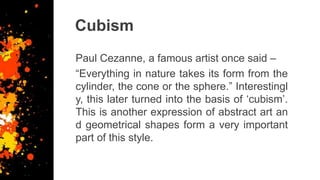 Cubism
Paul Cezanne, a famous artist once said –
“Everything in nature takes its form from the
cylinder, the cone or the sphere.” Interestingl
y, this later turned into the basis of ‘cubism’.
This is another expression of abstract art an
d geometrical shapes form a very important
part of this style.
 