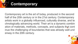 Contemporary
Contemporary art is the art of today, produced in the second
half of the 20th century or in the 21st century. Contemporary
artists work in a globally influenced, culturally diverse, and te
chnologically advancing world. Their art is a dynamic combin
ation of materials, methods, concepts, and subjects that cont
inue the challenging of boundaries that was already well und
erway in the 20th century.
 