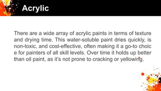 Acrylic
There are a wide array of acrylic paints in terms of texture
and drying time. This water-soluble paint dries quickly, is
non-toxic, and cost-effective, often making it a go-to choic
e for painters of all skill levels. Over time it holds up better
than oil paint, as it’s not prone to cracking or yellowing.
 