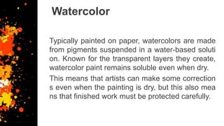 Watercolor
Typically painted on paper, watercolors are made
from pigments suspended in a water-based soluti
on. Known for the transparent layers they create,
watercolor paint remains soluble even when dry.
This means that artists can make some correction
s even when the painting is dry, but this also mea
ns that finished work must be protected carefully.
 