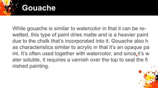 Gouache
While gouache is similar to watercolor in that it can be re-
wetted, this type of paint dries matte and is a heavier paint
due to the chalk that’s incorporated into it. Gouache also h
as characteristics similar to acrylic in that it’s an opaque pa
int. It’s often used together with watercolor, and since it’s w
ater soluble, it requires a varnish over the top to seal the fi
nished painting.
 