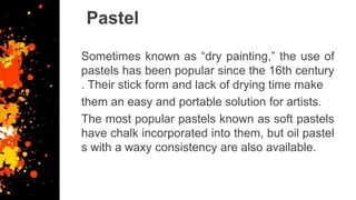Pastel
Sometimes known as “dry painting,” the use of
pastels has been popular since the 16th century
. Their stick form and lack of drying time make
them an easy and portable solution for artists.
The most popular pastels known as soft pastels
have chalk incorporated into them, but oil pastel
s with a waxy consistency are also available.
 
