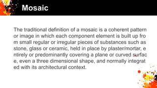 Mosaic
The traditional definition of a mosaic is a coherent pattern
or image in which each component element is built up fro
m small regular or irregular pieces of substances such as
stone, glass or ceramic, held in place by plaster/mortar, e
ntirely or predominantly covering a plane or curved surfac
e, even a three dimensional shape, and normally integrat
ed with its architectural context.
 