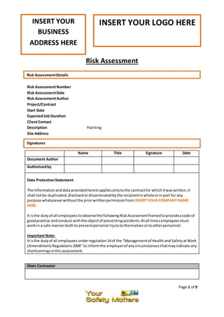 Page 1 of 9
Risk Assessment
Risk AssessmentNumber
Risk AssessmentDate
Risk AssessmentAuthor
Project/Contract
Start Date
ExpectedJob Duration
ClientContact
Description Painting
Site Address
Main Contractor
Name Title Signature Date
Document Author
Authorisedby
Data ProtectionStatement
The Informationanddata providedhereinappliesonlytothe contractfor whichitwaswritten,it
shall notbe duplicated,disclosedordisseminatedbythe recipientinwholeorinpart for any
purpose whatsoeverwithoutthe priorwrittenpermissionfrom INSERTYOUR COMPANYNAME
HERE.
It isthe dutyof all employeestoobservethe followingRiskAssessmentframedtoprovideacode of
goodpractice andconduct withthe objectof preventingaccidents.Atall timesemployeesmust
workin a safe mannerboth to preventpersonal injurytothemselvesortootherpersonnel.
Important Note:
It isthe dutyof all employeesunderregulation14of the “Managementof Healthand SafetyatWork
(Amendment) Regulations2006” to informthe employerof anycircumstancesthatmayindicate any
shortcomingsinthisassessment.
INSERT YOUR LOGO HEREINSERT YOUR
BUSINESS
ADDRESS HERE
Risk AssessmentDetails
Signatures
 