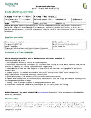 Palm Beach State College
Course Syllabus – Classroom Course
General Classand Course Information

Course Number: ART2500C Course Title: Painting 1
Term/Dates: Spring 2014 01/06/2014
Reference Number: 186243 Credit Hours: 3
Clock Hours:64
05/07/2014
Days: T
Time: 2:00-5:30pm
Room:BB-109
Course Description: A beginning college course in painting allows experimentation in oils, acrylics and watercolors.
Projects are designed to provide experience in mixing colors, selection and application to surfaces of various types.
Exercises are assigned which expand the thinking of the student as relates to the possibilities of creativity through the
paint media.

Professor’s Information
Name: Jacques de Beaufort
Telephone: 561-207-5374
Faculty Web Page:
http://www.palmbeachstate.edu/faculty/index.asp?id=debeauj

Office Location: AA 107
Email: debeauj@palmbeachstate.edu
Office Hours: tba

Information on REQUIRED Textbooks:
Course Learning Outcomes: As a result of taking this course, the student will be able to:
COURSE LEARNING OUTCOMES
1.Identify and apply a variety of painting techniques and media.
2.Demonstrate the preliminary, intermediate and final stages of the painting process as well as the use of value, texture
and color in the design of a painting in two-dimensional image making.
3.Understand the technical process of preparing a canvas or panel and the process of applying oil or acrylic paint to
these surfaces.
4.Develop and justify attitudes and approaches in selecting and painting various subject matter (self-portraits),
landscapes, still lives, architecture, old masters reproductions).
5.Explore with confidence the abstract and non-abstract considerations of painting.
6.Create a sense of unity on the picture plane through manipulation of color, line, shape, space, texture and composition
according to various systems of design.
7.Develop a sense of aesthetic judgment on a personal and individual level.
8.Differentiate and interpret the narrative, psychological, and conceptual aspects of a painting.

Full Course Outline - Click on the following link:Course Outlines and enter the course number (no space between the
prefix and the number).

Class Information
A beginning college course in painting allows experimentation in acrylics and gouache. Projects are designed to provide
experience in mixing colors, selection and application to surfaces of various types. Exercises are assigned which expand
the thinking of the student as relates to the possibilities of creativity through the paint media. Supply purchase required.
Template Date - July 2013

1

 