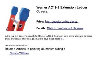 Werner AC19-2 Extension Ladder
Covers.
Price: From popular online stores.
Details: Click to See Product Reviews
In the last few days. I'm search for Werner AC19-2 Extension from online stores to compare
prices and service after the sale. I have to save those stores list.
Tags: painting aluminum siding,
Related Articles to painting aluminum siding :
. Sherwin Williams
 