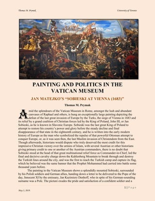 Thomas M. Prymak University of Toronto
1 | P a g e
May 3, 2019.
PAINTING AND POLITICS IN THE
VATICAN MUSEUM
JAN MATEJKO’S “SOBIESKI AT VIENNA (1683)”
Thomas M. Prymak
mid the splendours of the Vatican Museum in Rome, amongst the lush and abundant
canvases of Raphael and others, is hung an exceptionally large painting depicting the
defeat of the last great invasion of Europe by the Turks, the siege of Vienna in 1683 and
its relief by a grand coalition of Christian forces led by the King of Poland, John III, or Jan
Sobieski, as he is known in Slavonic Europe. Sobieski was the last great King of Poland to
attempt to restore his country’s power and glory before the steady decline and final
disappearance of that state in the eighteenth century, and he is written into the early modern
history of Europe as the man who symbolized the repulse of that powerful Ottoman attempt to
conquer Europe, or, as it was seen then, the last Muslim invasion of Christendom from the East.
Though afterwards, historians would dispute who truly deserved the most credit for this
impressive Christian victory over the armies of Islam, with several Austrian or other historians
giving primary credit to one or another of the Austrian commanders, there is no doubt that
Sobieski stood at the head of that great multinational relief force as Commander-in-Chief, led the
final and decisive cavalry charge down the Kahlenberg Mountain to break through and destroy
the Turkish lines around the city, and was the first to reach the Turkish camp and capture its flag,
which he believed was the same banner that the Prophet Mohammed had carried into battle some
thousand years before.
The painting in the Vatican Museum shows a splendidly mounted Sobieski, surrounded
by his Polish soldiers and German allies, handing down a letter to be delivered to the Pope of the
day, Innocent XI by the emissary, Jan Kazimierz Denhoff, who in spite of his German-sounding
surname was a Pole. The picture exudes the pride and satisfaction of a confident soldier and a
A
 
