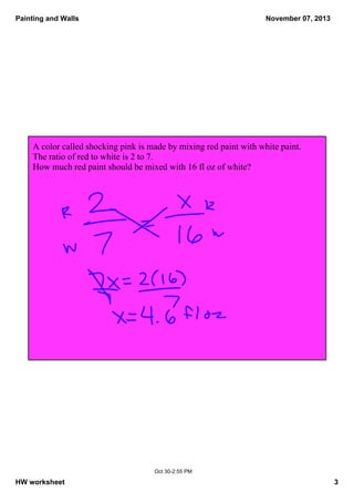 Painting and Walls

November 07, 2013

A color called shocking pink is made by mixing red paint with white paint.  
The ratio of red to white is 2 to 7.  
How much red paint should be mixed with 16 fl oz of white?

Oct 30­2:55 PM

HW worksheet

3

 
