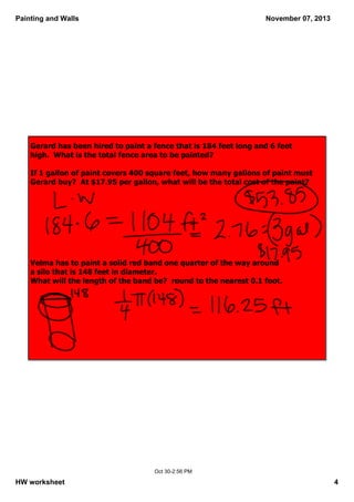 Painting and Walls

November 07, 2013

Gerard has been hired to paint a fence that is 184 feet long and 6 feet 
high.  What is the total fence area to be painted? 
 
If 1 gallon of paint covers 400 square feet, how many gallons of paint must 
Gerard buy?  At $17.95 per gallon, what will be the total cost of the paint?

Velma has to paint a solid red band one quarter of the way around 
a silo that is 148 feet in diameter.  
What will the length of the band be?  round to the nearest 0.1 foot.

Oct 30­2:56 PM

HW worksheet

4

 