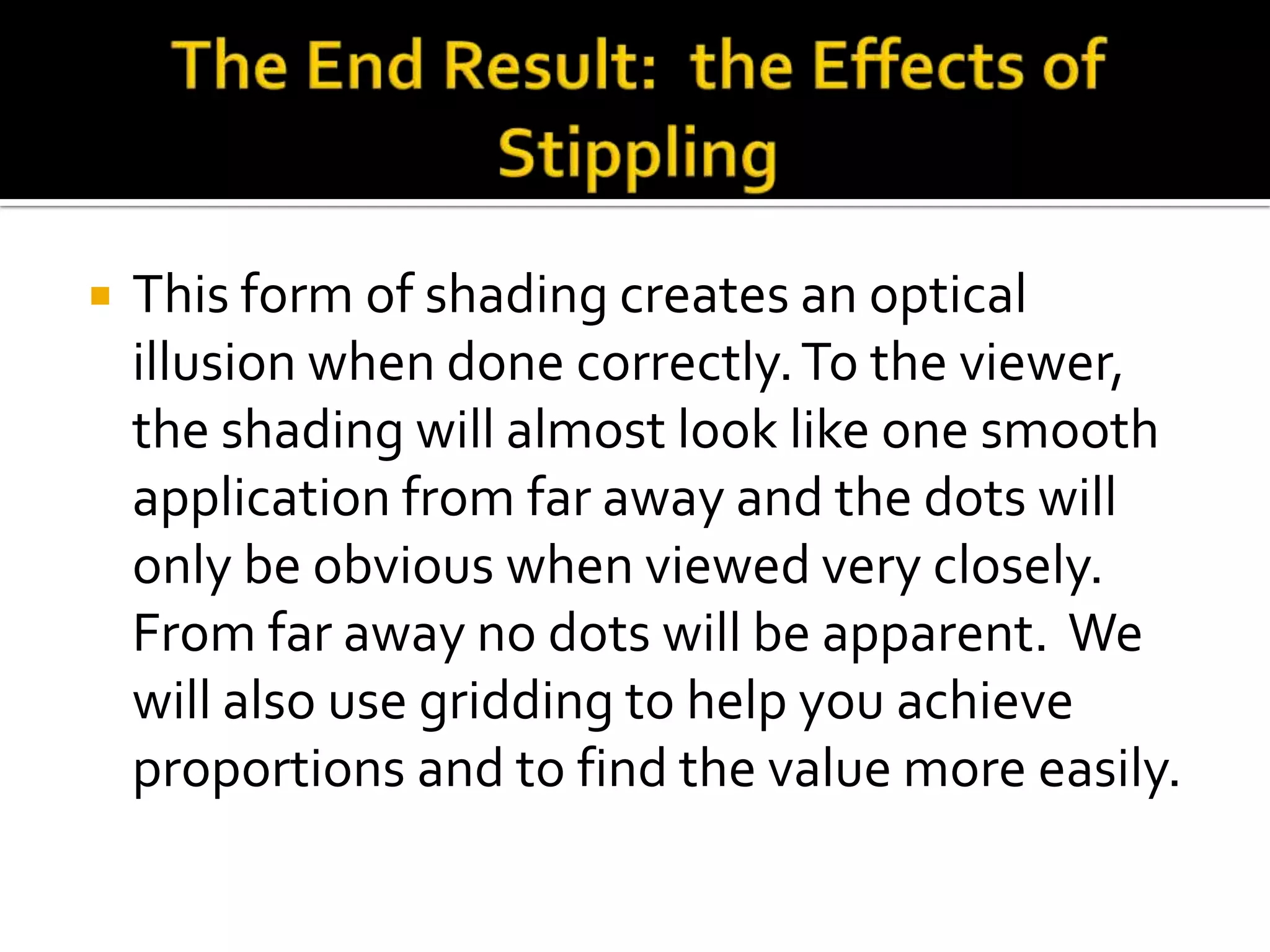    This form of shading creates an optical
    illusion when done correctly. To the viewer,
    the shading will almost look like one smooth
    application from far away and the dots will
    only be obvious when viewed very closely.
    From far away no dots will be apparent. We
    will also use gridding to help you achieve
    proportions and to find the value more easily.
 