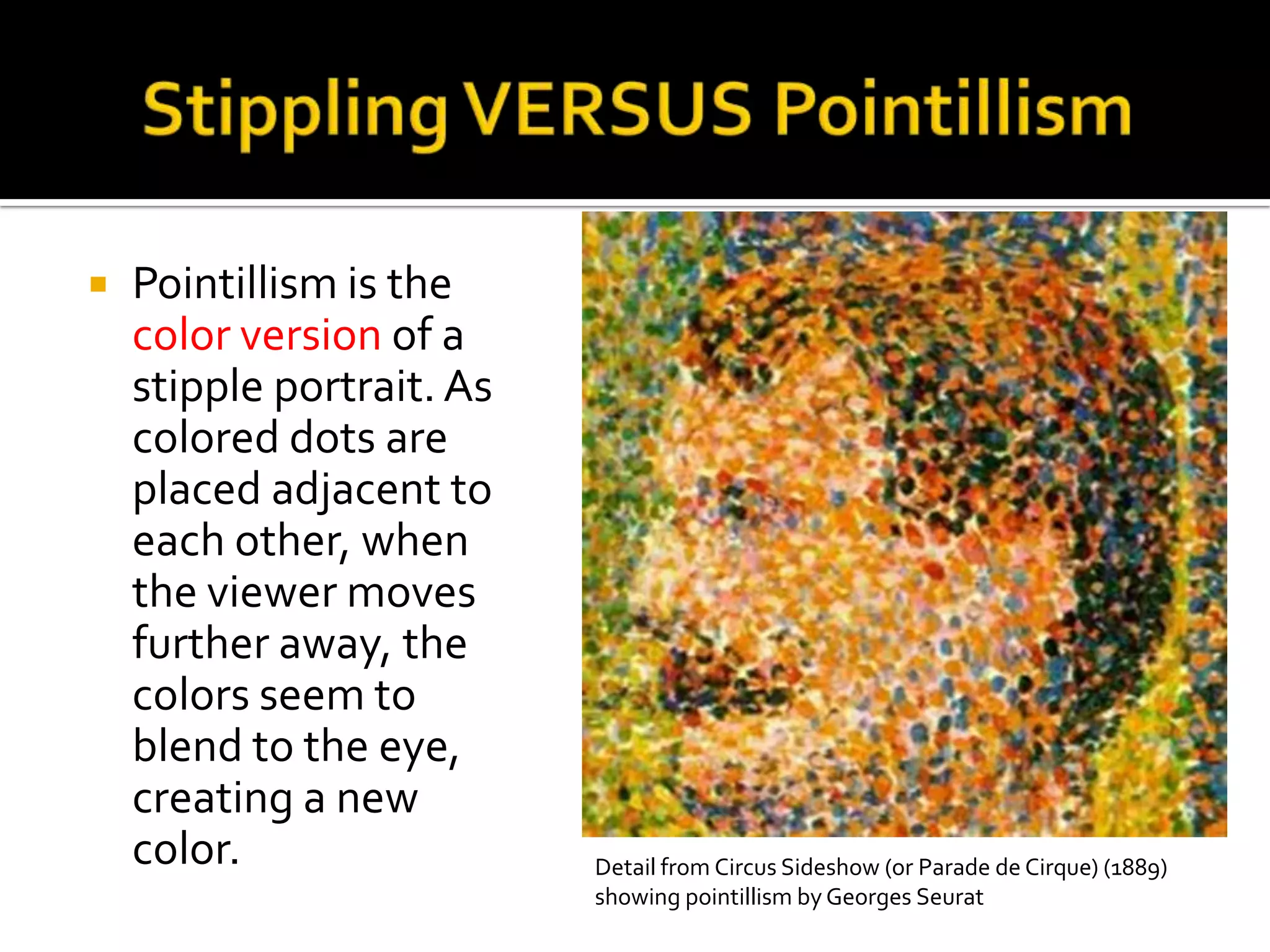    Pointillism is the
    color version of a
    stipple portrait. As
    colored dots are
    placed adjacent to
    each other, when
    the viewer moves
    further away, the
    colors seem to
    blend to the eye,
    creating a new
    color.                 Detail from Circus Sideshow (or Parade de Cirque) (1889)
                           showing pointillism by Georges Seurat
 