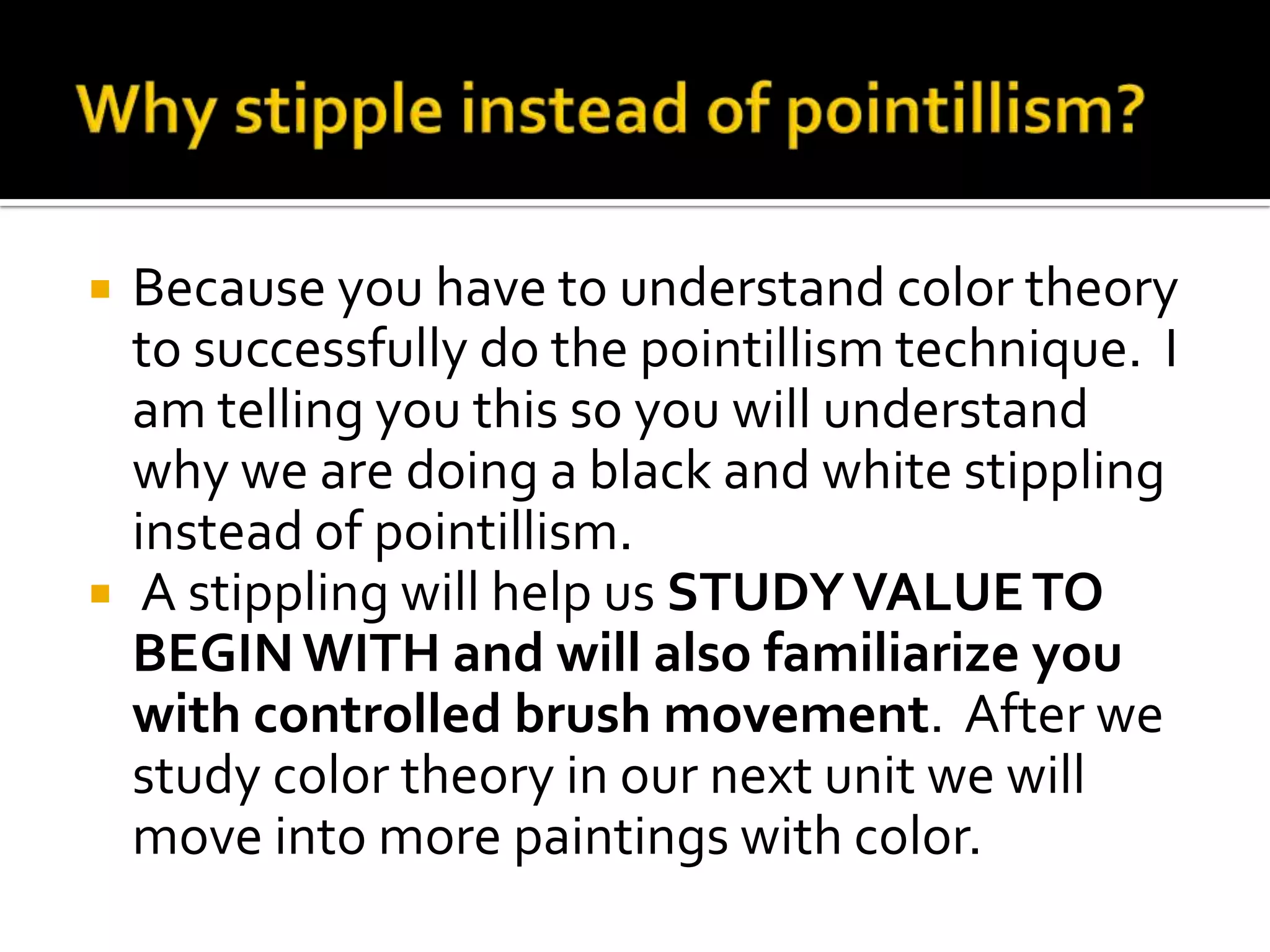    Because you have to understand color theory
    to successfully do the pointillism technique. I
    am telling you this so you will understand
    why we are doing a black and white stippling
    instead of pointillism.
    A stippling will help us STUDY VALUE TO
    BEGIN WITH and will also familiarize you
    with controlled brush movement. After we
    study color theory in our next unit we will
    move into more paintings with color.
 