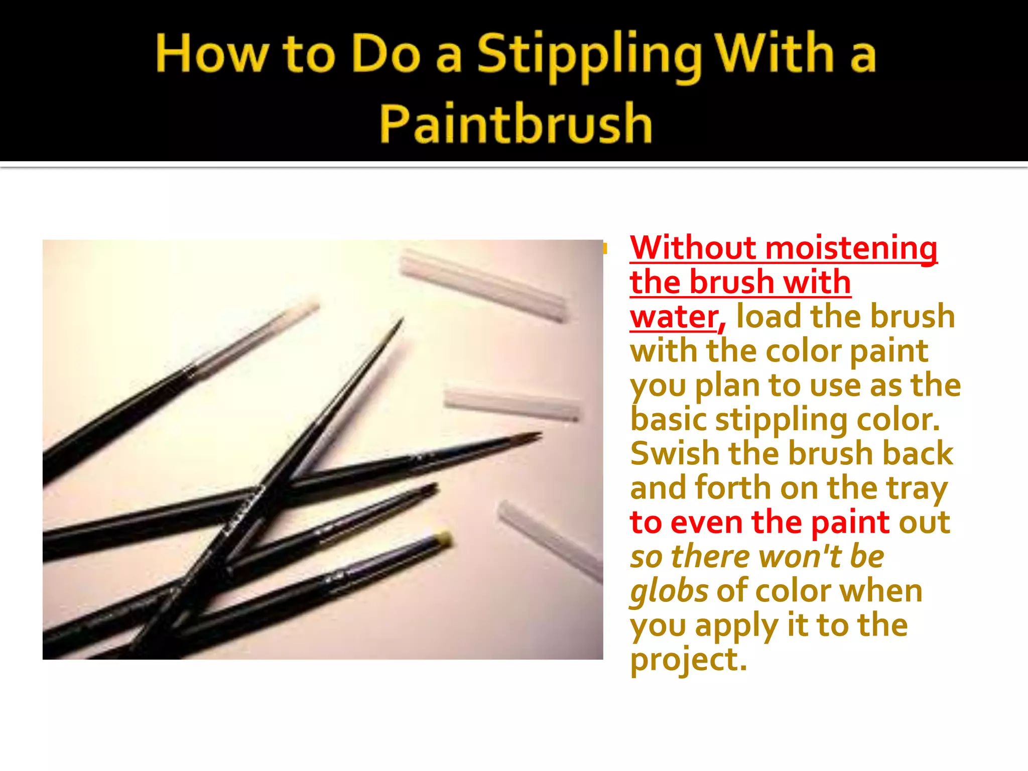    Without moistening
    the brush with
    water, load the brush
    with the color paint
    you plan to use as the
    basic stippling color.
    Swish the brush back
    and forth on the tray
    to even the paint out
    so there won't be
    globs of color when
    you apply it to the
    project.
 