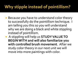    Because you have to understand color theory
    to successfully do the pointillism technique. I
    am telling you this so you will understand
    why we are doing a black and white stippling
    instead of pointillism.
    A stippling will help us STUDY VALUE TO
    BEGIN WITH and will also familiarize you
    with controlled brush movement. After we
    study color theory in our next unit we will
    move into more paintings with color.
 
