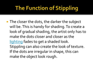    The closer the dots, the darker the subject
    will be. This is handy for shading. To create a
    look of gradual shading, the artist only has to
    make the dots closer and closer as the
    lighting fades to get a shaded look.
    Stippling can also create the look of texture.
    If the dots are irregular in shape, this can
    make the object look rough.
 