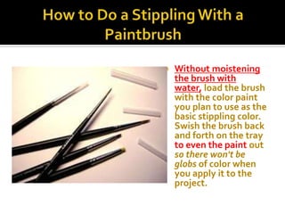    Without moistening
    the brush with
    water, load the brush
    with the color paint
    you plan to use as the
    basic stippling color.
    Swish the brush back
    and forth on the tray
    to even the paint out
    so there won't be
    globs of color when
    you apply it to the
    project.
 