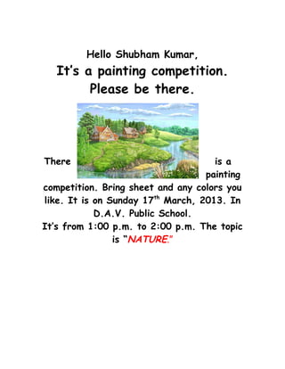 Hello Shubham Kumar,
   It’s a painting competition.
         Please be there.




There                                is a
                                   painting
competition. Bring sheet and any colors you
like. It is on Sunday 17th March, 2013. In
            D.A.V. Public School.
It’s from 1:00 p.m. to 2:00 p.m. The topic
                is “NATURE.”
 