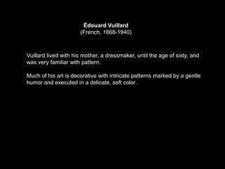 Édouard Vuillard
(French, 1868-1940)
Vuillard lived with his mother, a dressmaker, until the age of sixty, and
was very familiar with pattern.
Much of his art is decorative with intricate patterns marked by a gentle
humor and executed in a delicate, soft color.
 