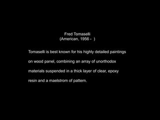 Fred Tomaselli
(American, 1956 - )
Tomaselli is best known for his highly detailed paintings
on wood panel, combining an array of unorthodox
materials suspended in a thick layer of clear, epoxy
resin and a maelstrom of pattern.
 