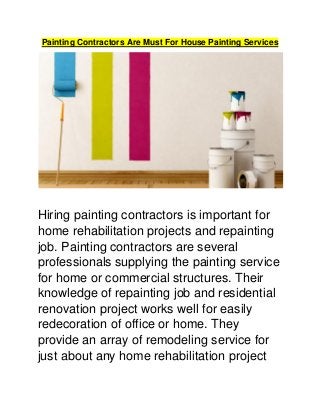 Painting Contractors Are Must For House Painting Services
Hiring painting contractors is important for
home rehabilitation projects and repainting
job. Painting contractors are several
professionals supplying the painting service
for home or commercial structures. Their
knowledge of repainting job and residential
renovation project works well for easily
redecoration of office or home. They
provide an array of remodeling service for
just about any home rehabilitation project
 