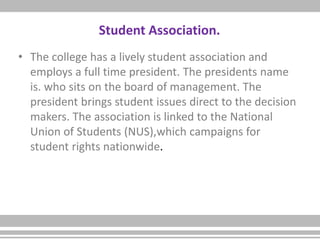 Student Association.
• The college has a lively student association and
employs a full time president. The presidents name
is. who sits on the board of management. The
president brings student issues direct to the decision
makers. The association is linked to the National
Union of Students (NUS),which campaigns for
student rights nationwide.
 