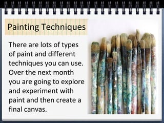 There are lots of types
of paint and different
techniques you can use.
Over the next month
you are going to explore
and experiment with
paint and then create a
final canvas.
Painting Techniques
 