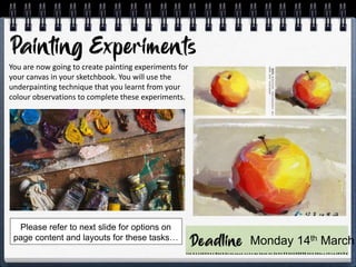 You are now going to create painting experiments for
your canvas in your sketchbook. You will use the
underpainting technique that you learnt from your
colour observations to complete these experiments.
Monday 14th March
Please refer to next slide for options on
page content and layouts for these tasks…
 