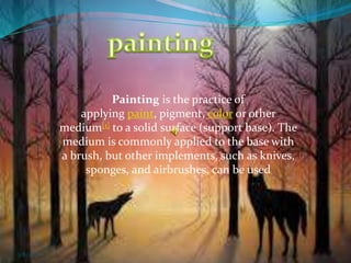 Painting is the practice of
applying paint, pigment, color or other
medium[1] to a solid surface (support base). The
medium is commonly applied to the base with
a brush, but other implements, such as knives,
sponges, and airbrushes, can be used
3/8/2018 1
 