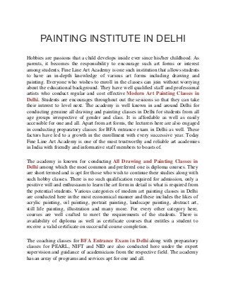 PAINTING INSTITUTE IN DELHI
Hobbies are passions that a child develops inside ever since his/her childhood. As
parents, it becomes the responsibility to encourage such art forms or interest
among students. Fine Line Art Academy is one such institution that allows students
to have an in-depth knowledge of various art forms including drawing and
painting. Everyone who wishes to enroll in the classes can join without worrying
about the educational background. They have well qualified staff and professional
artists who conduct regular and cost effective Modern Art Painting Classes in
Delhi. Students are encourages throughout out the sessions so that they can take
their interest to level next. The academy is well known in and around Delhi for
conducting genuine all drawing and painting classes in Delhi for students from all
age groups irrespective of gender and class. It is affordable as well as easily
accessible for one and all. Apart from art forms, the lecturers here are also engaged
in conducting preparatory classes for BFA entrance exam in Delhi as well. These
factors have led to a growth in the enrollment with every successive year. Today
Fine Line Art Academy is one of the most trustworthy and reliable art academies
in India with friendly and informative staff members to boasts of.
The academy is known for conducting All Drawing and Painting Classes in
Delhi among which the most common and preferred one is diploma courses. They
are short termed and is apt for those who wish to continue their studies along with
such hobby classes. There is no such qualification required for admission, only a
positive will and enthusiasm to learn the art form in detail is what is required from
the potential students. Various categories of modern art painting classes in Delhi
are conducted here in the most economical manner and these includes the likes of
acrylic painting, oil painting, portrait painting, landscape painting, abstract art,
still life painting, illustration and many more. For every other category here,
courses are well crafted to meet the requirements of the students. There is
availability of diploma as well as certificate courses that entitles a student to
receive a valid certificate on successful course completion.
The coaching classes for along with preparatoryBFA Entrance Exam in Delhi
classes for PEARL, NIFT and NID are also conducted here under the expert
supervision and guidance of academicians from the respective field. The academy
has an array of programs and services apt for one and all.
 