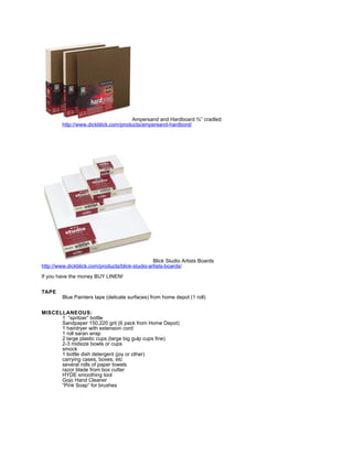 Ampersand and Hardboard ¾” cradled:
         http://www.dickblick.com/products/ampersand-hardbord/




                                                 Blick Studio Artists Boards
http://www.dickblick.com/products/blick-studio-artists-boards/

If you have the money BUY LINEN!


TAPE
         Blue Painters tape (delicate surfaces) from home depot (1 roll)


MISCELLANEOUS:
      1 “spritzer” bottle
      Sandpaper 150,220 grit (6 pack from Home Depot)
      1 hairdryer with extension cord
      1 roll saran wrap
      2 large plastic cups (large big gulp cups fine)
      2-3 midsize bowls or cups
      smock
      1 bottle dish detergent (joy or other)
      carrying cases, boxes, etc
      several rolls of paper towels
      razor blade from box cutter
      HYDE smoothing tool
      Gojo Hand Cleaner
      “Pink Soap” for brushes
 