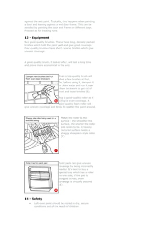 against the wet paint. Typically, this happens when painting
a door and leaning against a wet door frame. This can be
avoided by painting the door and frame on different days.
Proceed as for treating runs.
13 - Equipment
Buy good-quality brushes. These have long, densely packed
bristles which hold the paint well and give good coverage.
Poor-quality brushes have short, sparse bristles which give
uneven coverage.
A good-quality brush, if looked after, will last a long time
and prove more economical in the end.
Even a top-quality brush will
shed a few bristles at first.
So, before using it, dampen it
in clean water and run it over
clean brickwork to get rid of
dust and loose bristles (6).
Bu
will give even coverage. A
poor-quality foam roller will
give uneven coverage and tends to spatter the paint around.
y a good-quality roller as it
Match the roller to the
r
ller
Paint pads can give uneven
uy a
r
4 - Safety
r paint should be stored in dry, secure
surface - the smoother the
surface, the shorter the rolle
pile needs to be. A heavily
textured surface needs a
shaggy sheepskin-style ro
(7).
coverage by being incorrectly
loaded. It's best to b
special tray which has a rolle
on one side; if the pad is
dragged across, even
coverage is virtually assured
(8).
1
• Left-ove
conditions out of the reach of children.
 