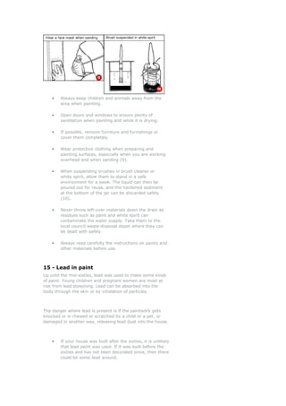 • Always keep children and animals away from the
area when painting.
• to ensure plenty of
ventilation when painting and while it is drying.
•
cover them completely.
• hen preparing and
painting surfaces, especially when you are working
• r
white spirit, allow them to stand in a safe
diment
• throw left-over materials down the drain as
residues such as paint and white spirit can
y can
• the instructions on paints and
other materials before use.
15 - Lead in paint
ead was used to make some kinds
nd pregnant women are most at
he danger where lead is pres t is if the paintwork gets
nocked or is chewed or scratched by a child or a pet, or
e.
Open doors and windows
If possible, remove furniture and furnishings or
Wear protective clothing w
overhead and when sanding (9).
When suspending brushes in brush cleaner o
environment for a week. The liquid can then be
poured out for reuse, and the hardened se
at the bottom of the jar can be discarded safely
(10).
Never
contaminate the water supply. Take them to the
local council waste-disposal depot where the
be dealt with safely.
Always read carefully
Up until the mid-sixties, l
f paint. Young children ao
risk from lead poisoning. Lead can be absorbed into the
body through the skin or by inhalation of particles.
T en
k
damaged in another way, releasing lead dust into the hous
• If your house was built after the sixties, it is unlikely
that lead paint was used. If it was built before the
sixties and has not been decorated since, then there
could be some lead around.
 
