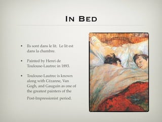 In Bed

•   Ils sont dans le lit. Le lit est
    dans la chambre.

•   Painted by Henri de
    Toulouse-Lautrec in 1893.

•   Toulouse-Lautrec is known
    along with Cézanne, Van
    Gogh, and Gauguin as one of
    the greatest painters of the
    Post-Impressionist period.
 