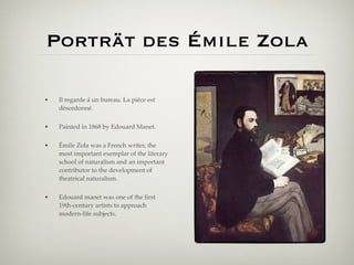 Porträt des Émile Zola

•   Il regarde á un bureau. La piéce est
    désordonné.


•   Painted in 1868 by Edouard Manet.


•   Émile Zola was a French writer, the
    most important exemplar of the literary
    school of naturalism and an important
    contributor to the development of
    theatrical naturalism.


•   Edouard manet was one of the ﬁrst
    19th-century artists to approach
    modern-life subjects.
 