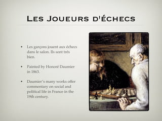 Les Joueurs d'échecs

•   Les garçons jouent aux échecs
    dans le salon. Ils sont trés
    bien.

•   Painted by Honoré Daumier
    in 1863.

•   Daumier’s many works offer
    commentary on social and
    political life in France in the
    19th century.
 