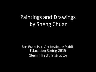 Paintings and Drawings
by Sheng Chuan
San Francisco Art Institute Public
Education Spring 2015
Glenn Hirsch, Instructor
 