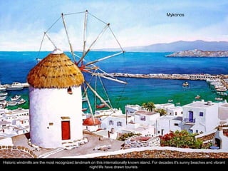 Mykonos




Historic windmills are the most recognized landmark on this internationally known island. For decades it's sunny beaches and vibrant
                                                  night life have drawn tourists.
 