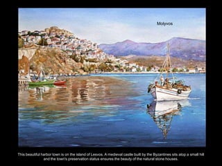 Molyvos




This beautiful harbor town is on the island of Lesvos. A medieval castle built by the Byzantines sits atop a small hill
                and the town's preservation status ensures the beauty of the natural stone houses.
 