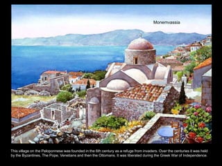 Monemvassia




This village on the Peloponnese was founded in the 6th century as a refuge from invaders. Over the centuries it was held
by the Byzantines, The Pope, Venetians and then the Ottomans. It was liberated during the Greek War of Independence.
 