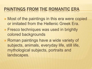 PAINTINGS FROM THE ROMANTIC ERA
 Most of the paintings in this era were copied
or imitated from the Hellenic Greek Era.
 Fresco techniques was used in brightly
colored backgrounds
 Roman paintings have a wide variety of
subjects, animals, everyday life, still life,
mythological subjects, portraits and
landscapes.
 