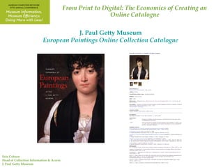 From Print to Digital: The Economics of Creating an
                                                          Online Catalogue

                                       J. Paul Getty Museum
                           European Paintings Online Collection Catalogue




Erin Coburn
Head of Collection Information & Access
J. Paul Getty Museum
 