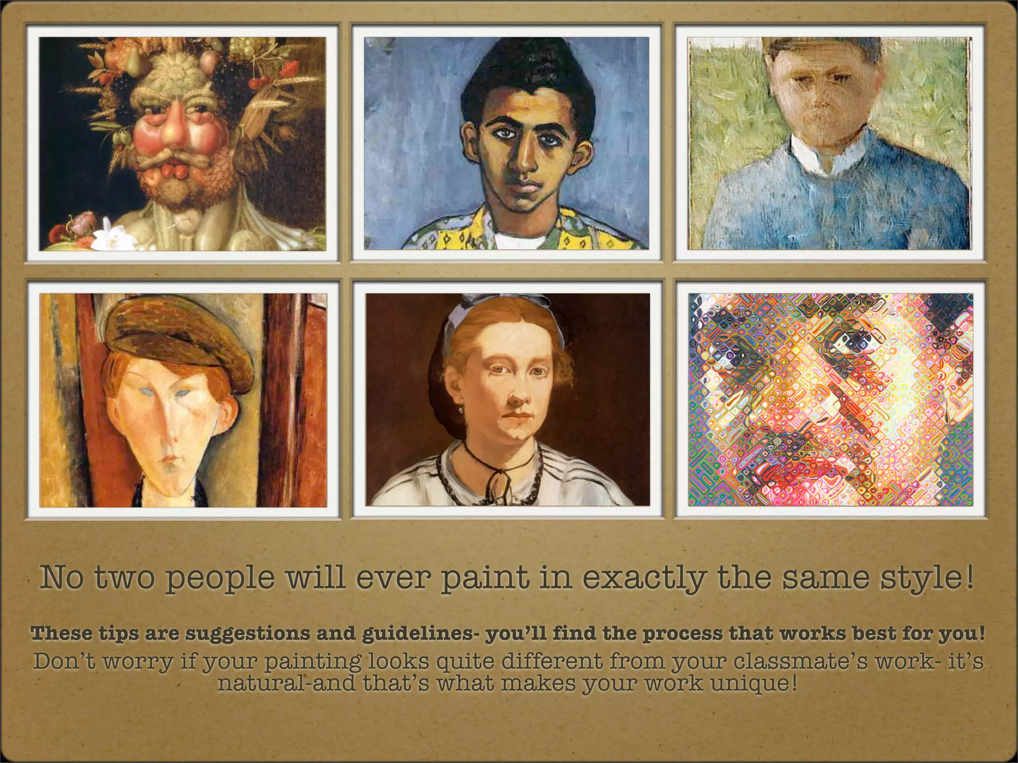 No two people will ever paint in exactly the same style!
These tips are suggestions and guidelines- you’ll find the process that works best for you!
Don’t worry if your painting looks quite different from your classmate’s work- it’s
                natural-and that’s what makes your work unique!
 