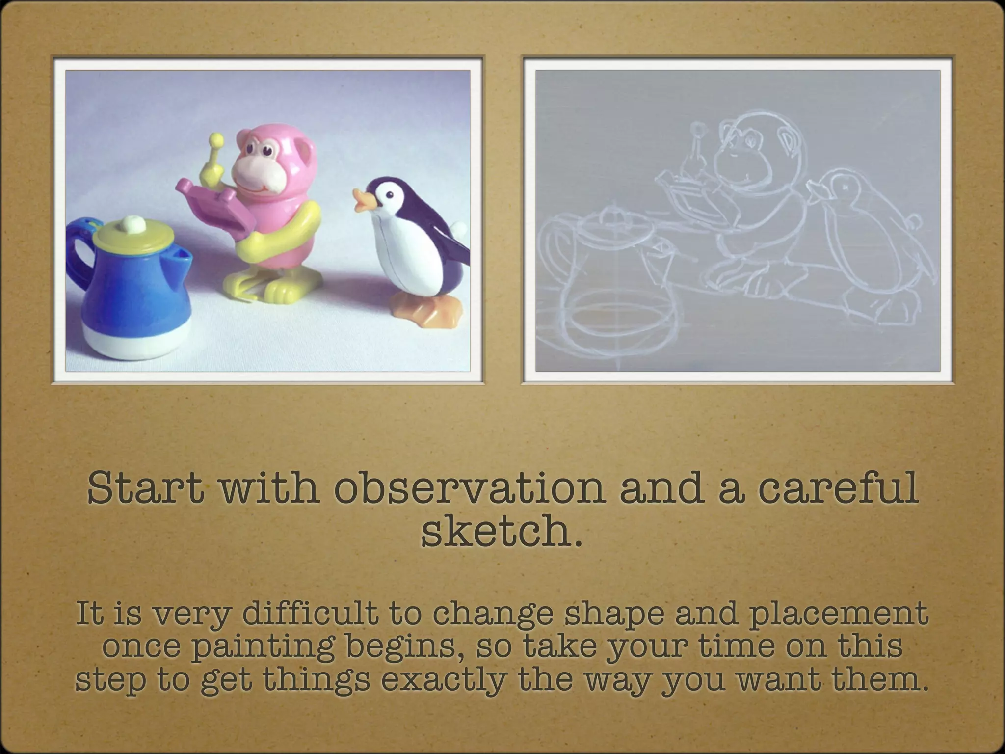 Start with observation and a careful
              sketch.
It is very difficult to change shape and placement
  once painting begins, so take your time on this
step to get things exactly the way you want them.
 