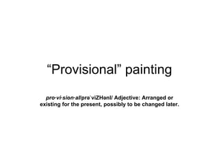 “Provisional” painting
  pro·vi·sion·al/prəˈ viZHənl/ Adjective: Arranged or
existing for the present, possibly to be changed later.
 