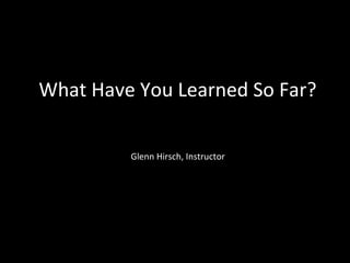 What Have You Learned So Far?
Glenn Hirsch, Instructor
 