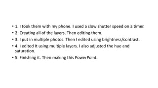 • 1. I took them with my phone. I used a slow shutter speed on a timer.
• 2. Creating all of the layers. Then editing them.
• 3. I put in multiple photos. Then I edited using brightness/contrast.
• 4. I edited It using multiple layers. I also adjusted the hue and
saturation.
• 5. Finishing it. Then making this PowerPoint.
 
