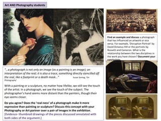 “…a photograph is not only an image (as a painting is an image); an
interpretation of the real; it is also a trace, something directly stencilled off
the real, like a footprint or a death mask…” Susan Sontag, ‘On
Photography’
With a painting or a sculpture, no matter how lifelike, we still see the touch
of the artist. In a photograph, we see the touch of the subject. The
photographer’s hand seems more distant than the painters, though their
eye seems closer.
Do you agree? Does the ‘real-ness’ of a photograph make it more
expressive than painting or sculpture? Discuss this concept with your
Photography or Art partner over a pair of images in the exhibition.
[Evidence- thumbnail drawings of the pieces discussed annotated with
both sides of the argument.]
Art AND Photography students
Find an example and discuss a photograph
that has influenced an artwork or vice
versa. For example, ‘Disruption Portrait’ by
David Octavius Hill or the portraits by
Rossetti and Cameron. What is the
relationship between the two disciplines in
the work you have chosen? Document your
conclusions.
 