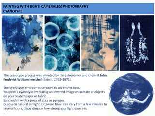 PAINTING WITH LIGHT: CAMERALESS PHOTOGRAPHY
CYANOTYPE
The cyanotype process was invented by the astronomer and chemist John
Frederick William Herschel (British, 1792–1871).
The cyanotype emulsion is sensitive to ultraviolet light.
You print a cyanotype by placing an inverted image on acetate or objects
on your coated paper or fabric.
Sandwich it with a piece of glass or perspex.
Expose to natural sunlight. Exposure times can vary from a few minutes to
several hours, depending on how strong your light source is.
.
 