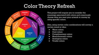 Color Theory Refresh
This project will require you to consider the
meanings associated with colors and consciously
choose what you want your artwork to convey by
using specific colors.
Also, using certain color combinations will convey a
certain mood or idea:
● Warm colors
● Cool colors
● Complimentary colors
● Monochromatic colors
● Analogous colors
● Triadic colors
 