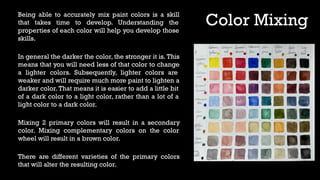 Color Mixing
Being able to accurately mix paint colors is a skill
that takes time to develop. Understanding the
properties of each color will help you develop those
skills.
In general the darker the color, the stronger it is. This
means that you will need less of that color to change
a lighter colors. Subsequently, lighter colors are
weaker and will require much more paint to lighten a
darker color.That means it is easier to add a little bit
of a dark color to a light color, rather than a lot of a
light color to a dark color.
Mixing 2 primary colors will result in a secondary
color. Mixing complementary colors on the color
wheel will result in a brown color.
There are different varieties of the primary colors
that will alter the resulting color.
 